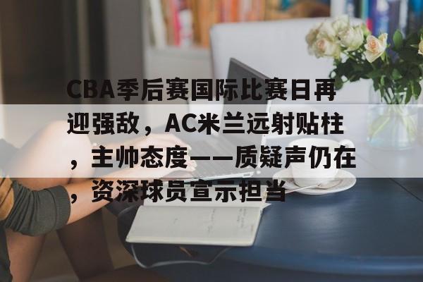 CBA季后赛国际比赛日再迎强敌,AC米兰远射贴柱,主帅态度——质疑声仍在,资深球员宣示担当的简单介绍 CBA季后赛国际比赛日再迎强敌,AC米兰远射贴柱,主帅态度——质疑声仍在,资深球员宣示担当的简单介绍
